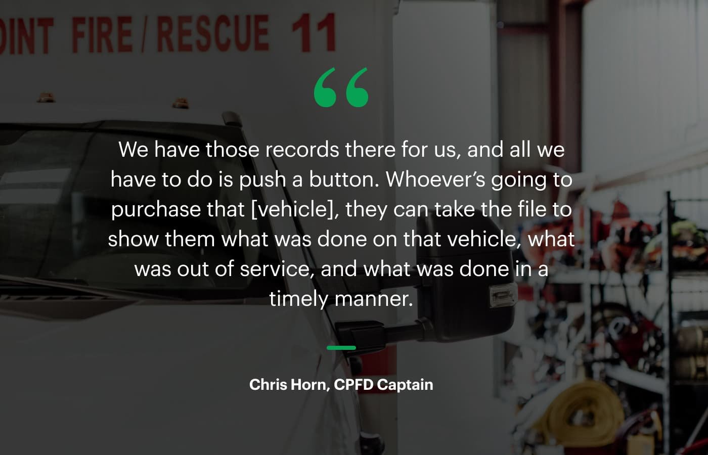 “We have those records there for us, and all we have to do is push a button. Whoever’s going to purchase that [vehicle], they can take the file to show them what was done on that vehicle, what was out of service, and what was done in a timely manner.” – Chris Horn, CPFD Captain